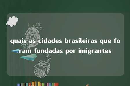 quais as cidades brasileiras que foram fundadas por imigrantes