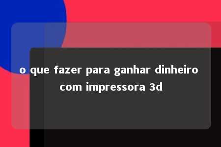 o que fazer para ganhar dinheiro com impressora 3d