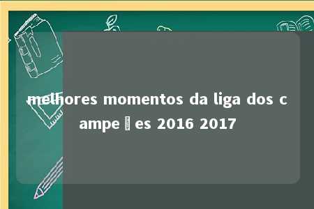 melhores momentos da liga dos campeões 2016 2017