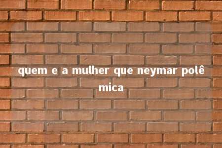 quem e a mulher que neymar polêmica