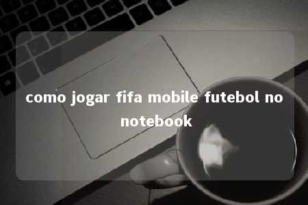 como jogar fifa mobile futebol no notebook