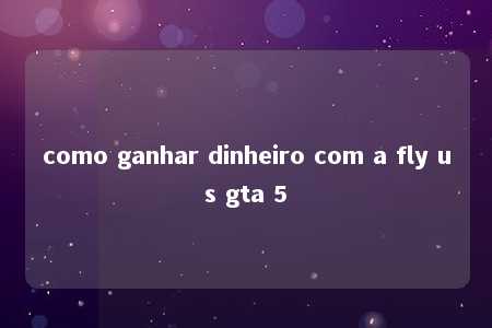 como ganhar dinheiro com a fly us gta 5