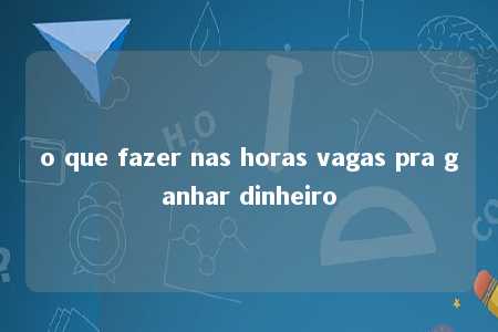 o que fazer nas horas vagas pra ganhar dinheiro