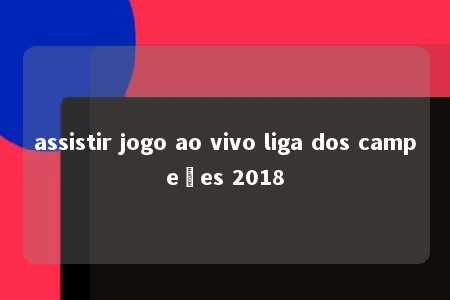 assistir jogo ao vivo liga dos campeões 2018