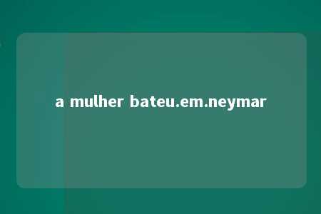 a mulher bateu.em.neymar