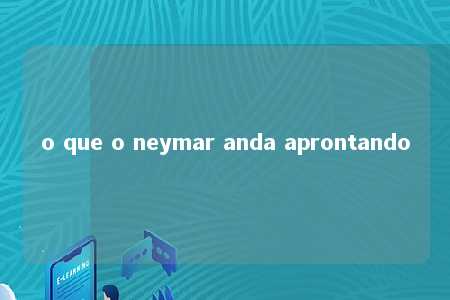 o que o neymar anda aprontando