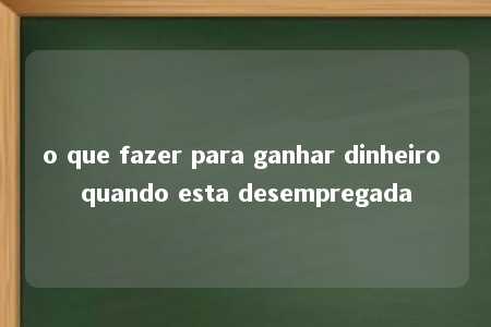 o que fazer para ganhar dinheiro quando esta desempregada