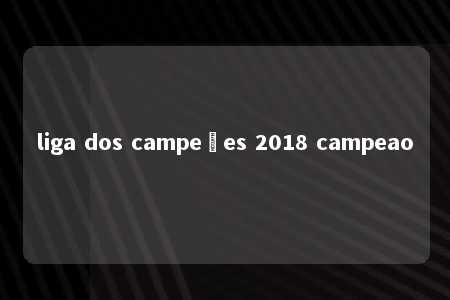 liga dos campeões 2018 campeao