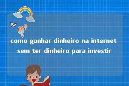 como ganhar dinheiro na internet sem ter dinheiro para investir