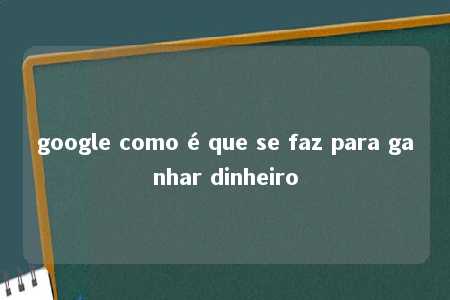 google como é que se faz para ganhar dinheiro