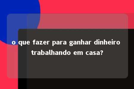 o que fazer para ganhar dinheiro trabalhando em casa?