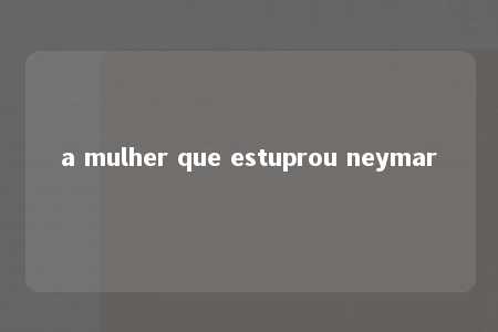 a mulher que estuprou neymar