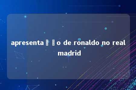 apresentação de ronaldo no real madrid