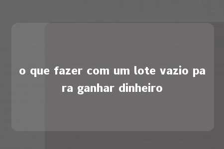 o que fazer com um lote vazio para ganhar dinheiro