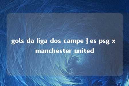 gols da liga dos campeões psg x manchester united