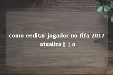 como eeditar jogador no fifa 2017 atualização