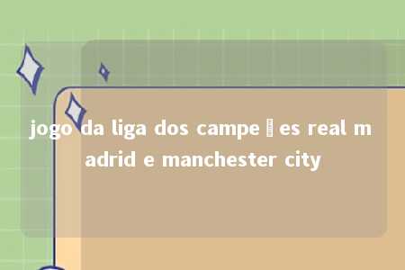 jogo da liga dos campeões real madrid e manchester city