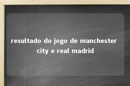 resultado do jogo de manchester city e real madrid