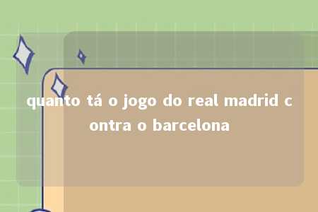 quanto tá o jogo do real madrid contra o barcelona