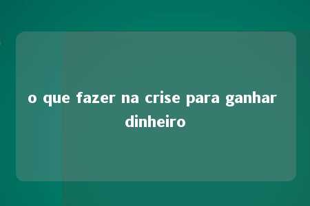 o que fazer na crise para ganhar dinheiro