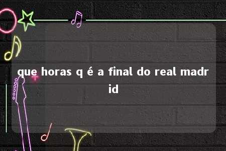 que horas q é a final do real madrid