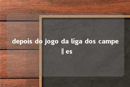 depois do jogo da liga dos campeões