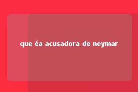 que éa acusadora de neymar