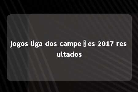 jogos liga dos campeões 2017 resultados