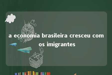 a economia brasileira cresceu com os imigrantes