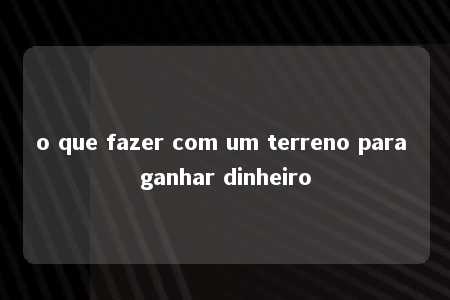 o que fazer com um terreno para ganhar dinheiro