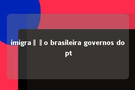 imigração brasileira governos do pt