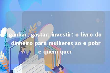 ganhar, gastar, investir: o livro do dinheiro para mulheres so e pobre quem quer