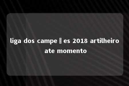 liga dos campeões 2018 artilheiro ate momento