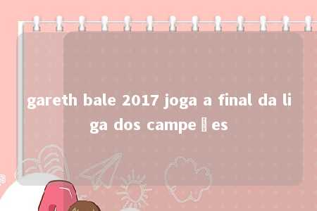 gareth bale 2017 joga a final da liga dos campeões