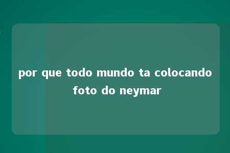 por que todo mundo ta colocando foto do neymar