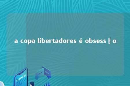 a copa libertadores é obsessão