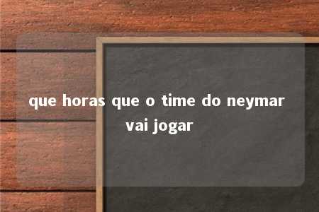 que horas que o time do neymar vai jogar