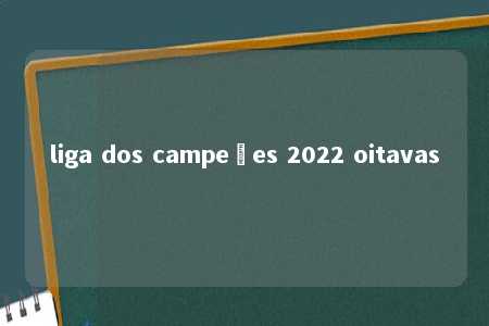 liga dos campeões 2022 oitavas