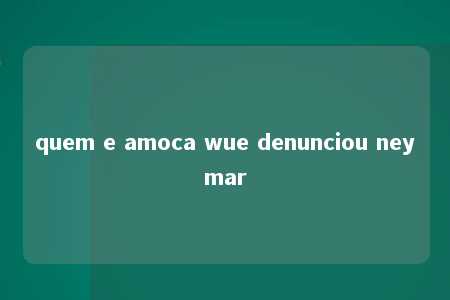 quem e amoca wue denunciou neymar