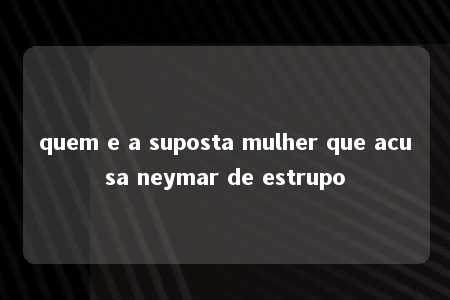 quem e a suposta mulher que acusa neymar de estrupo