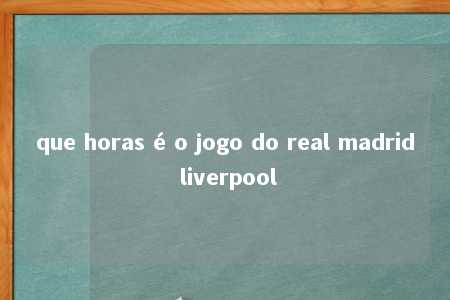 que horas é o jogo do real madrid liverpool