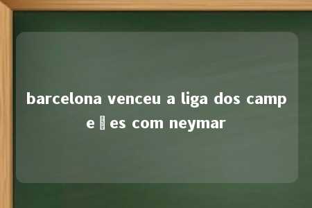 barcelona venceu a liga dos campeões com neymar