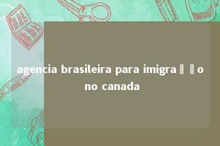 agencia brasileira para imigração no canada