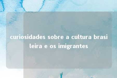 curiosidades sobre a cultura brasileira e os imigrantes