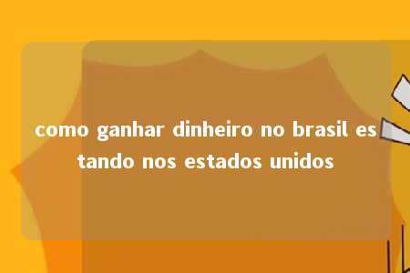 como ganhar dinheiro no brasil estando nos estados unidos