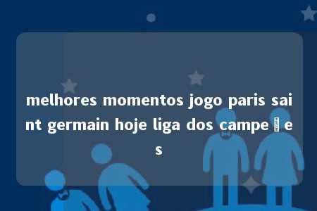 melhores momentos jogo paris saint germain hoje liga dos campeões