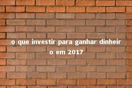 o que investir para ganhar dinheiro em 2017