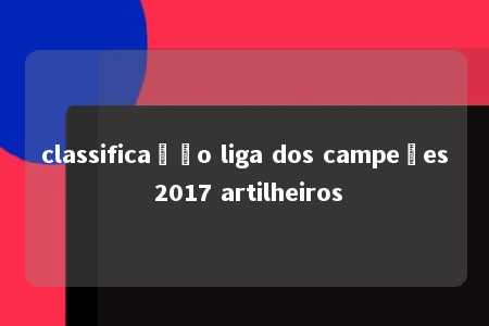 classificação liga dos campeões 2017 artilheiros