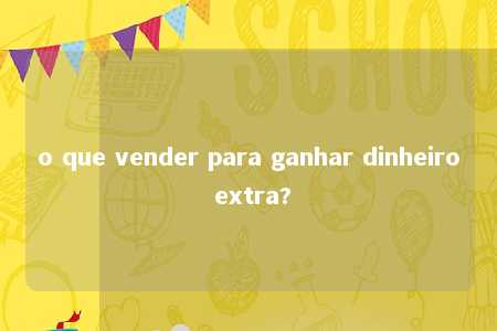 o que vender para ganhar dinheiro extra?