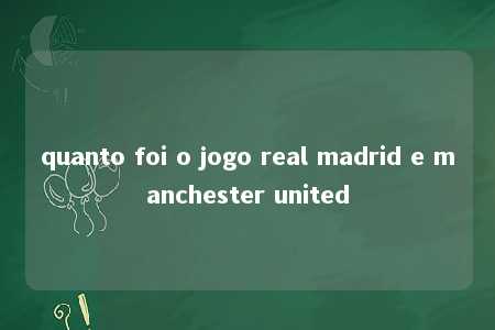 quanto foi o jogo real madrid e manchester united